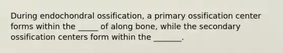 During endochondral ossification, a primary ossification center forms within the _____ of along bone, while the secondary ossification centers form within the _______.