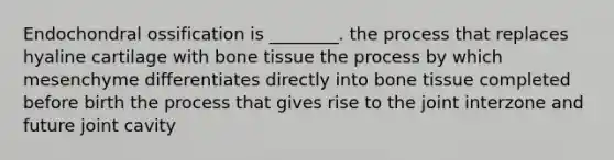 Endochondral ossification is ________. the process that replaces hyaline cartilage with bone tissue the process by which mesenchyme differentiates directly into bone tissue completed before birth the process that gives rise to the joint interzone and future joint cavity