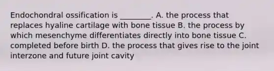 Endochondral ossification is ________. A. the process that replaces hyaline cartilage with bone tissue B. the process by which mesenchyme differentiates directly into bone tissue C. completed before birth D. the process that gives rise to the joint interzone and future joint cavity