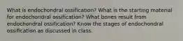 What is endochondral ossification? What is the starting material for endochondral ossification? What bones result from endochondral ossification? Know the stages of endochondral ossification as discussed in class.