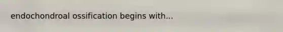 endochondroal ossification begins with...
