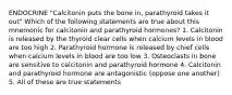 ENDOCRINE "Calcitonin puts the bone in, parathyroid takes it out" Which of the following statements are true about this mnemonic for calcitonin and parathyroid hormones? 1. Calcitonin is released by the thyroid clear cells when calcium levels in blood are too high 2. Parathyroid hormone is released by chief cells when calcium levels in blood are too low 3. Osteoclasts in bone are sensitive to calcitonin and parathyroid hormone 4. Calcitonin and parathyroid hormone are antagonistic (oppose one another) 5. All of these are true statements