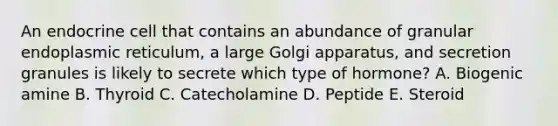 An endocrine cell that contains an abundance of granular endoplasmic reticulum, a large Golgi apparatus, and secretion granules is likely to secrete which type of hormone? A. Biogenic amine B. Thyroid C. Catecholamine D. Peptide E. Steroid