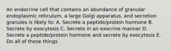 An endocrine cell that contains an abundance of granular endoplasmic reticulum, a large Golgi apparatus, and secretion granules is likely to: A. Secrete a peptide/protein hormone B. Secrete by exocytosis C. Secrete in an exocrine manner D. Secrete a peptide/protein hormone and secrete by exocytosis E. Do all of these things