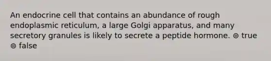 An endocrine cell that contains an abundance of rough endoplasmic reticulum, a large Golgi apparatus, and many secretory granules is likely to secrete a peptide hormone. ⊚ true ⊚ false