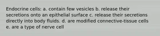 Endocrine cells: a. contain few vesicles b. release their secretions onto an epithelial surface c. release their secretions directly into body fluids. d. are modified connective-tissue cells e. are a type of nerve cell