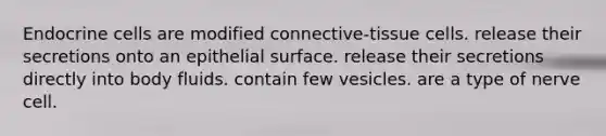 Endocrine cells are modified connective-tissue cells. release their secretions onto an epithelial surface. release their secretions directly into body fluids. contain few vesicles. are a type of nerve cell.