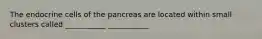 The endocrine cells of the pancreas are located within small clusters called ___________ ___________