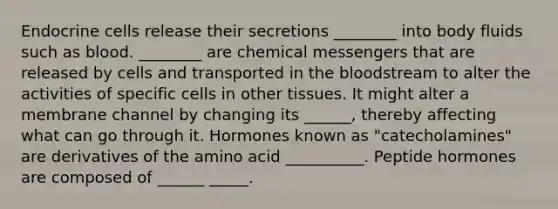 Endocrine cells release their secretions ________ into body fluids such as blood. ________ are chemical messengers that are released by cells and transported in <a href='https://www.questionai.com/knowledge/k7oXMfj7lk-the-blood' class='anchor-knowledge'>the blood</a>stream to alter the activities of specific cells in other tissues. It might alter a membrane channel by changing its ______, thereby affecting what can go through it. Hormones known as "catecholamines" are derivatives of the amino acid __________. Peptide hormones are composed of ______ _____.