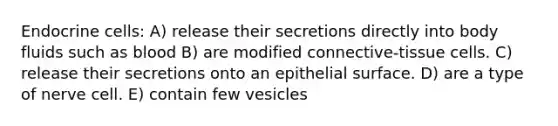 Endocrine cells: A) release their secretions directly into body fluids such as blood B) are modified connective-tissue cells. C) release their secretions onto an epithelial surface. D) are a type of nerve cell. E) contain few vesicles