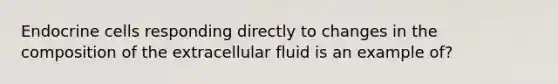 Endocrine cells responding directly to changes in the composition of the extracellular fluid is an example of?