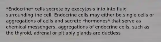 *Endocrine* cells secrete by exocytosis into into fluid surrounding the cell. Endocrine cells may either be single cells or aggregations of cells and secrete *hormones* that serve as chemical messengers. aggregations of endocrine cells, such as the thyroid, adrenal or pitiably glands are ductless