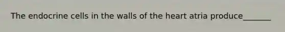 The endocrine cells in the walls of the heart atria produce_______