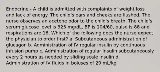 Endocrine - A child is admitted with complaints of weight loss and lack of energy. The child's ears and cheeks are flushed. The nurse observes an acetone odor to the child's breath. The child's serum glucose level is 325 mg/dL, BP is 104/60, pulse is 88 and respirations are 16. Which of the following does the nurse expect the physician to order first? a. Subcutaneous administration of glucagon b. Administration of IV regular insulin by continuous infusion pump c. Administration of regular insulin subcutaneously every 2 hours as needed by sliding scale insulin d. Administration of IV fluids in boluses of 20 mL/kg