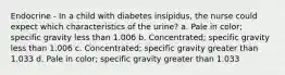 Endocrine - In a child with diabetes insipidus, the nurse could expect which characteristics of the urine? a. Pale in color; specific gravity less than 1.006 b. Concentrated; specific gravity less than 1.006 c. Concentrated; specific gravity greater than 1.033 d. Pale in color; specific gravity greater than 1.033