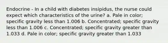 Endocrine - In a child with diabetes insipidus, the nurse could expect which characteristics of the urine? a. Pale in color; specific gravity less than 1.006 b. Concentrated; specific gravity less than 1.006 c. Concentrated; specific gravity greater than 1.033 d. Pale in color; specific gravity greater than 1.033