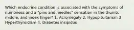 Which endocrine condition is associated with the symptoms of numbness and a "pins and needles" sensation in the thumb, middle, and index finger? 1. Acromegaly 2. Hypopituitarism 3 Hyperthyroidism 4. Diabetes insipidus