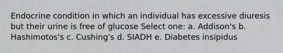 Endocrine condition in which an individual has excessive diuresis but their urine is free of glucose Select one: a. Addison's b. Hashimotos's c. Cushing's d. SIADH e. Diabetes insipidus