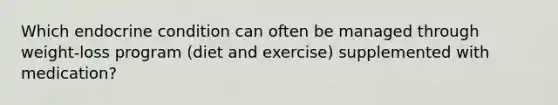 Which endocrine condition can often be managed through weight-loss program (diet and exercise) supplemented with medication?