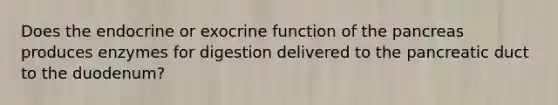 Does the endocrine or exocrine function of <a href='https://www.questionai.com/knowledge/kITHRba4Cd-the-pancreas' class='anchor-knowledge'>the pancreas</a> produces enzymes for digestion delivered to the pancreatic duct to the duodenum?