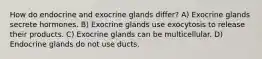 How do endocrine and exocrine glands differ? A) Exocrine glands secrete hormones. B) Exocrine glands use exocytosis to release their products. C) Exocrine glands can be multicellular. D) Endocrine glands do not use ducts.