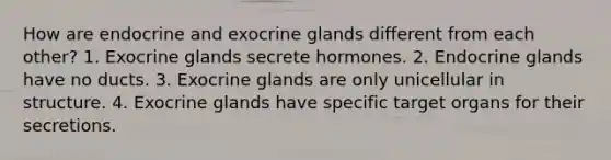 How are endocrine and exocrine glands different from each other? 1. Exocrine glands secrete hormones. 2. Endocrine glands have no ducts. 3. Exocrine glands are only unicellular in structure. 4. Exocrine glands have specific target organs for their secretions.