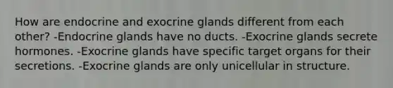 How are endocrine and exocrine glands different from each other? -Endocrine glands have no ducts. -Exocrine glands secrete hormones. -Exocrine glands have specific target organs for their secretions. -Exocrine glands are only unicellular in structure.