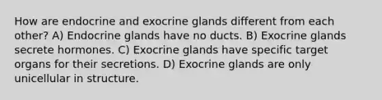 How are endocrine and exocrine glands different from each other? A) <a href='https://www.questionai.com/knowledge/kWqHuhJtZK-endocrine-glands' class='anchor-knowledge'>endocrine glands</a> have no ducts. B) Exocrine glands secrete hormones. C) Exocrine glands have specific target organs for their secretions. D) Exocrine glands are only unicellular in structure.