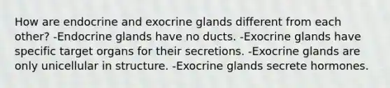 How are endocrine and exocrine glands different from each other? -Endocrine glands have no ducts. -Exocrine glands have specific target organs for their secretions. -Exocrine glands are only unicellular in structure. -Exocrine glands secrete hormones.