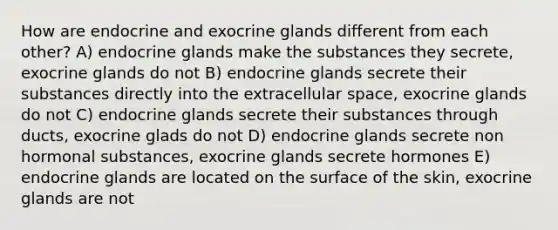 How are endocrine and exocrine glands different from each other? A) endocrine glands make the substances they secrete, exocrine glands do not B) endocrine glands secrete their substances directly into the extracellular space, exocrine glands do not C) endocrine glands secrete their substances through ducts, exocrine glads do not D) endocrine glands secrete non hormonal substances, exocrine glands secrete hormones E) endocrine glands are located on the surface of the skin, exocrine glands are not