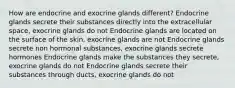 How are endocrine and exocrine glands different? Endocrine glands secrete their substances directly into the extracellular space, exocrine glands do not Endocrine glands are located on the surface of the skin, exocrine glands are not Endocrine glands secrete non hormonal substances, exocrine glands secrete hormones Endocrine glands make the substances they secrete, exocrine glands do not Endocrine glands secrete their substances through ducts, exocrine glands do not