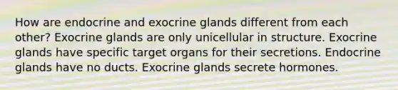 How are endocrine and exocrine glands different from each other? Exocrine glands are only unicellular in structure. Exocrine glands have specific target organs for their secretions. Endocrine glands have no ducts. Exocrine glands secrete hormones.