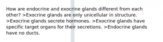 How are endocrine and exocrine glands different from each other? >Exocrine glands are only unicellular in structure. >Exocrine glands secrete hormones. >Exocrine glands have specific target organs for their secretions. >Endocrine glands have no ducts.