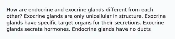 How are endocrine and exocrine glands different from each other? Exocrine glands are only unicellular in structure. Exocrine glands have specific target organs for their secretions. Exocrine glands secrete hormones. Endocrine glands have no ducts