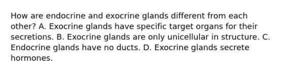 How are endocrine and exocrine glands different from each other? A. Exocrine glands have specific target organs for their secretions. B. Exocrine glands are only unicellular in structure. C. Endocrine glands have no ducts. D. Exocrine glands secrete hormones.