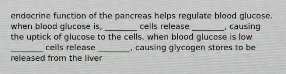 endocrine function of the pancreas helps regulate blood glucose. when blood glucose is, ________ cells release ________, causing the uptick of glucose to the cells. when blood glucose is low ________ cells release ________, causing glycogen stores to be released from the liver