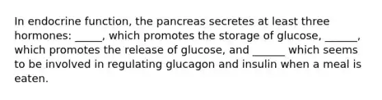 In endocrine function, the pancreas secretes at least three hormones: _____, which promotes the storage of glucose, ______, which promotes the release of glucose, and ______ which seems to be involved in regulating glucagon and insulin when a meal is eaten.