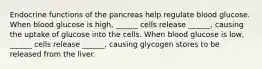 Endocrine functions of the pancreas help regulate blood glucose. When blood glucose is high, ______ cells release ______, causing the uptake of glucose into the cells. When blood glucose is low, ______ cells release ______, causing glycogen stores to be released from the liver.