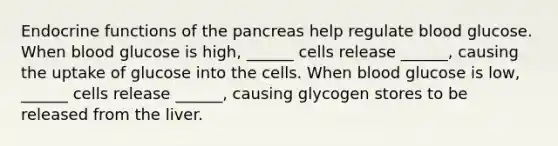 Endocrine functions of <a href='https://www.questionai.com/knowledge/kITHRba4Cd-the-pancreas' class='anchor-knowledge'>the pancreas</a> help regulate blood glucose. When blood glucose is high, ______ cells release ______, causing the uptake of glucose into the cells. When blood glucose is low, ______ cells release ______, causing glycogen stores to be released from the liver.