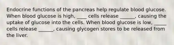 Endocrine functions of the pancreas help regulate blood glucose. When blood glucose is high, ____ cells release ______, causing the uptake of glucose into the cells. When blood glucose is low, _____ cells release ______, causing glycogen stores to be released from the liver.