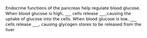 Endocrine functions of <a href='https://www.questionai.com/knowledge/kITHRba4Cd-the-pancreas' class='anchor-knowledge'>the pancreas</a> help regulate blood glucose. When blood glucose is high, ___ cells release ___,causing the uptake of glucose into the cells. When blood glucose is low, ___ cells release ___, causing glycogen stores to be released from the liver