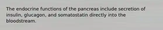 The endocrine functions of the pancreas include secretion of insulin, glucagon, and somatostatin directly into the bloodstream.