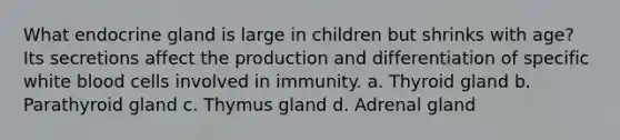 What endocrine gland is large in children but shrinks with age? Its secretions affect the production and differentiation of specific white blood cells involved in immunity. a. Thyroid gland b. Parathyroid gland c. Thymus gland d. Adrenal gland