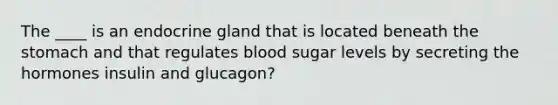 The ____ is an endocrine gland that is located beneath the stomach and that regulates blood sugar levels by secreting the hormones insulin and glucagon?