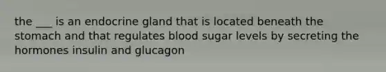 the ___ is an endocrine gland that is located beneath <a href='https://www.questionai.com/knowledge/kLccSGjkt8-the-stomach' class='anchor-knowledge'>the stomach</a> and that regulates blood sugar levels by secreting the hormones insulin and glucagon