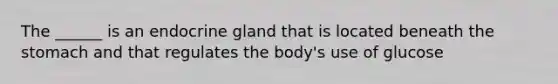 The ______ is an endocrine gland that is located beneath the stomach and that regulates the body's use of glucose