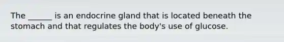 The ______ is an endocrine gland that is located beneath the stomach and that regulates the body's use of glucose.