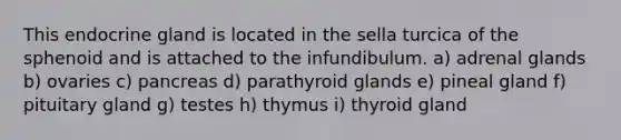 This endocrine gland is located in the sella turcica of the sphenoid and is attached to the infundibulum. a) adrenal glands b) ovaries c) pancreas d) parathyroid glands e) pineal gland f) pituitary gland g) testes h) thymus i) thyroid gland