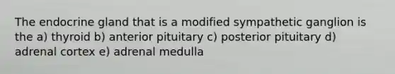 The endocrine gland that is a modified sympathetic ganglion is the a) thyroid b) anterior pituitary c) posterior pituitary d) adrenal cortex e) adrenal medulla