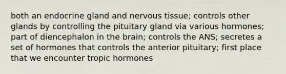 both an endocrine gland and nervous tissue; controls other glands by controlling the pituitary gland via various hormones; part of diencephalon in the brain; controls the ANS; secretes a set of hormones that controls the anterior pituitary; first place that we encounter tropic hormones